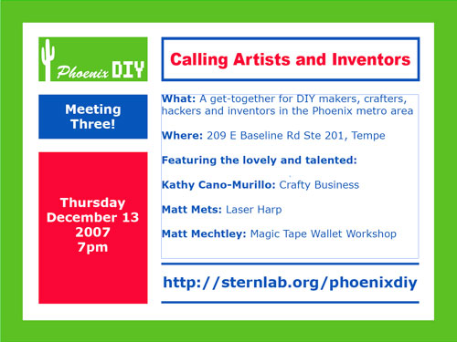 Calling Artists and Inventors.  What: A get-together for DIY makers, crafters, hackers and inventors in the Phoenix metro area.  When: Thursday, Dec. 13th at 7PM.  Where: 209 E. Baseline Rd Ste 201, Tempe.  Featuring the lovely and talented: Kathly Cano-Murillo: Crafty Business.  Matt Mets: Laser Harp.  Mat Mechtley: Magic Tape Wallet Workshop